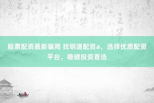 股票配资最新骗局 找明道配资a，选择优质配资平台，稳健投资首选