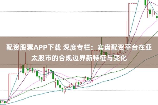 配资股票APP下载 深度专栏:实盘配资平台在亚太股市的合规边界新特征与变化
