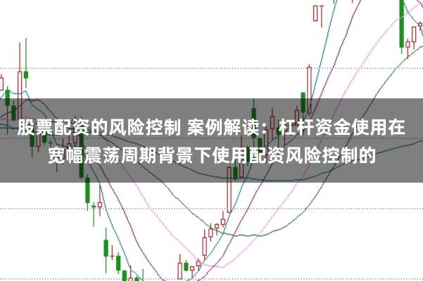 股票配资的风险控制 案例解读:杠杆资金使用在宽幅震荡周期背景下使用配资风险控制的