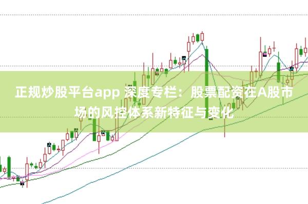 正规炒股平台app 深度专栏：股票配资在A股市场的风控体系新特征与变化