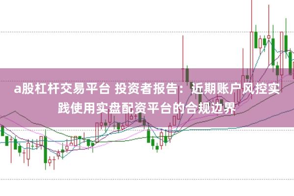 a股杠杆交易平台 投资者报告：近期账户风控实践使用实盘配资平台的合规边界
