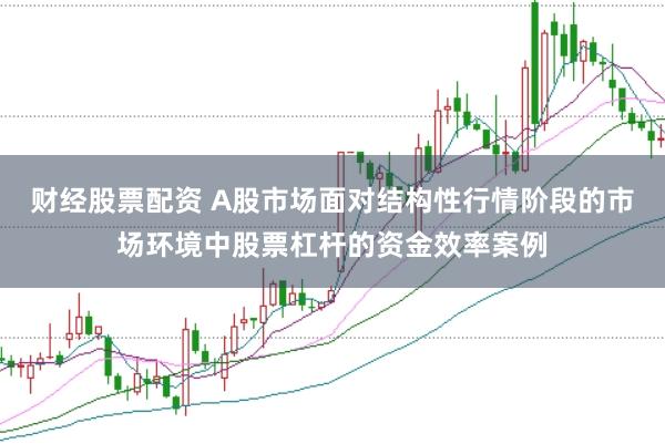财经股票配资 A股市场面对结构性行情阶段的市场环境中股票杠杆的资金效率案例