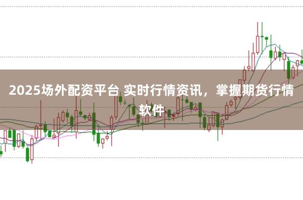 2025场外配资平台 实时行情资讯，掌握期货行情软件
