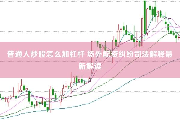 普通人炒股怎么加杠杆 场外配资纠纷司法解释最新解读