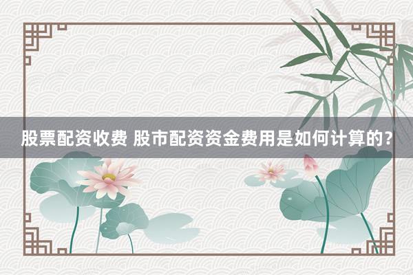 股票配资收费 股市配资资金费用是如何计算的？