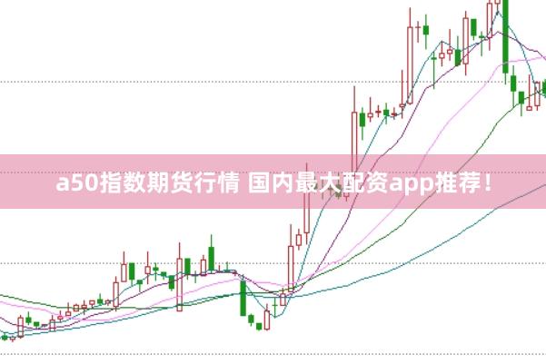 a50指数期货行情 国内最大配资app推荐！