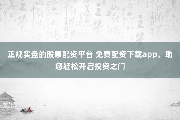 正规实盘的股票配资平台 免费配资下载app，助您轻松开启投资之门