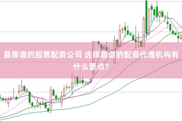 最靠谱的股票配资公司 选择靠谱的配资代理机构有什么要点？