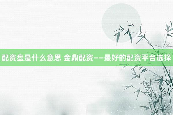 配资盘是什么意思 金鼎配资——最好的配资平台选择