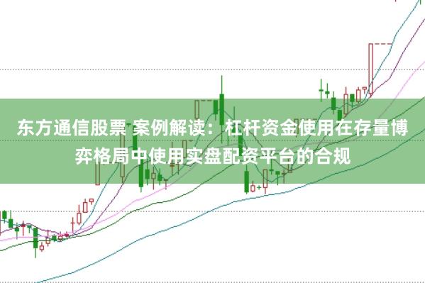 东方通信股票 案例解读：杠杆资金使用在存量博弈格局中使用实盘配资平台的合规