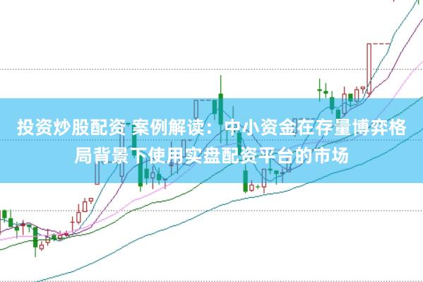 投资炒股配资 案例解读：中小资金在存量博弈格局背景下使用实盘配资平台的市场