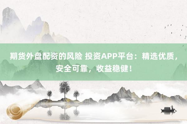 期货外盘配资的风险 投资APP平台：精选优质，安全可靠，收益稳健！